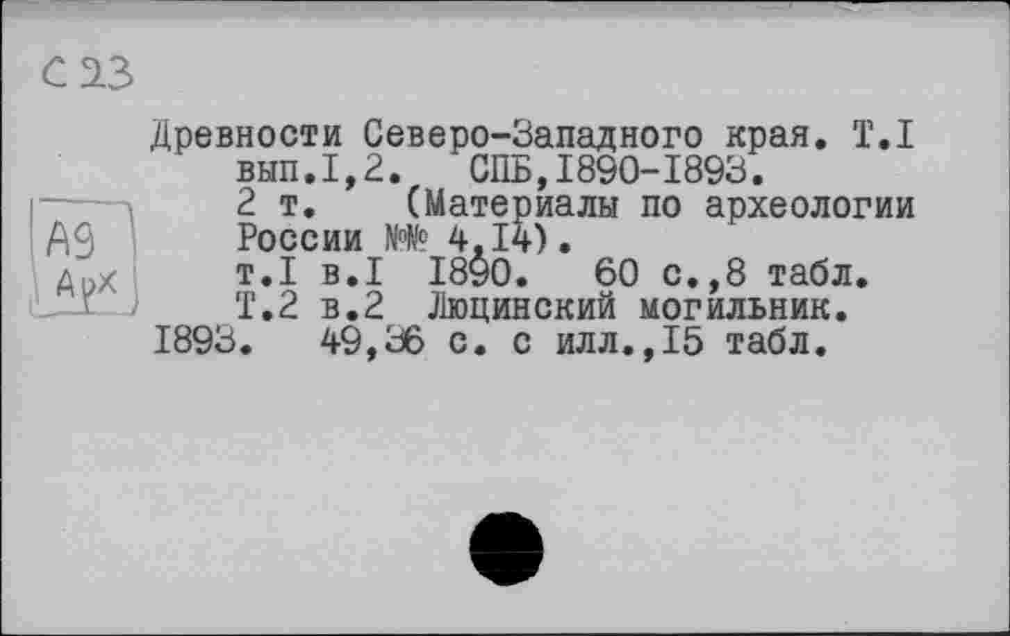 ﻿Ä91
Древности Северо-Западного края. T.I вып.1,2. СПБ,1890-1893.
2 т. (Материалы по археологии России N°№ 4,14).
т.1 в.I 1890.	60 с.,8 табл.
Т.2 в.2 Люцинский могильник.
1893.	49,36 с. с илл.,15 табл.